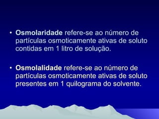 Osmolaridade  refere-se ao número de partículas osmoticamente ativas de soluto contidas em 1 litro de solução. Osmolalidade  refere-se ao número de partículas osmoticamente ativas de soluto presentes em 1 quilograma do solvente. 