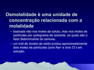 Osmolalidade é uma unidade de concentração relacionada com a molalidade baseada não nos moles de soluto, mas nos moles de partículas por quilograma de solvente, os quais são o fator determinante da osmose. um mol de cloreto de sódio produz aproximadamente dois moles de partículas (íons Na+ e íons Cl-) em solução. 