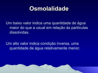 Um baixo valor indica uma quantidade de água maior do que a usual em relação às partículas dissolvidas. Um alto valor indica condição inversa, uma quantidade de água relativamente menor. Osmolalidade 