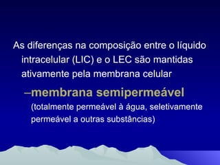As diferenças na composição entre o líquido intracelular (LIC) e o LEC são mantidas ativamente pela membrana celular membrana semipermeável  (totalmente permeável à água, seletivamente permeável a outras substâncias) 