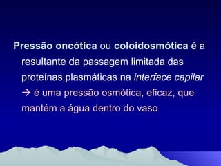 Pressão oncótica  ou  coloidosmótica   é a resultante da  passagem limitada das proteínas plasmáticas na  interface capilar     é uma pressão osmótica, eficaz, que mantém a água dentro do vaso 