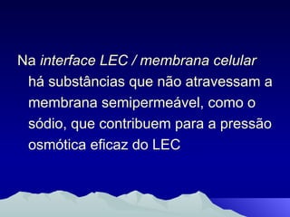 Na  interface LEC / membrana celular  há substâncias que não atravessam a membrana semipermeável, como o sódio, que contribuem para a pressão osmótica eficaz do LEC 