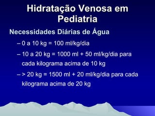 Hidratação Venosa em Pediatria Necessidades Diárias de Água 0 a 10 kg = 100 ml/kg/dia 10 a 20 kg = 1000 ml + 50 ml/kg/dia para cada kilograma acima de 10 kg > 20 kg = 1500 ml + 20 ml/kg/dia para cada kilograma acima de 20 kg 
