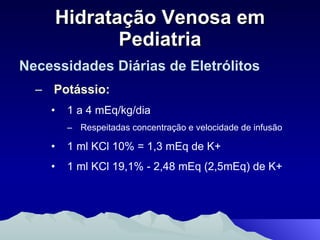 Hidratação Venosa em Pediatria Necessidades Diárias de Eletrólitos Potássio: 1 a 4 mEq/kg/dia Respeitadas concentração e velocidade de infusão 1 ml KCl 10% = 1,3 mEq de K+ 1 ml KCl 19,1% - 2,48 mEq (2,5mEq) de K+ 