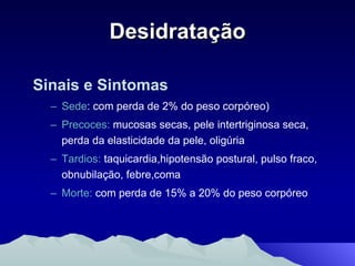 Desidratação Sinais e Sintomas Sede : com perda de 2% do peso corpóreo) Precoces:  mucosas secas, pele intertriginosa seca, perda da elasticidade da pele, oligúria Tardios:  taquicardia,hipotensão postural, pulso fraco, obnubilação, febre,coma Morte:  com perda de 15% a 20% do peso corpóreo 