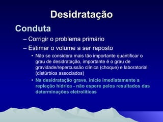 Desidratação Conduta Corrigir o problema primário Estimar o volume a ser reposto Não se considera mais tão importante quantificar o grau de desidratação, importante é o grau de gravidade/repercussão clínica (choque) e laboratorial (distúrbios associados)  Na desidratação grave, inicie imediatamente a  repleção hídrica - não espere pelos resultados das determinações eletrolíticas 
