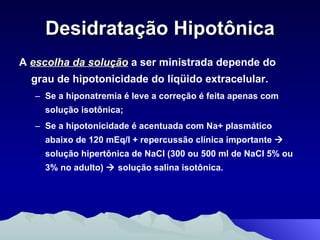 Desidratação Hipotônica A  escolha da solução  a ser ministrada depende do grau de hipotonicidade do líqüido extracelular.  Se a hiponatremia é leve a correção é feita apenas com solução isotônica;  Se a hipotonicidade é acentuada com Na+ plasmático abaixo de 120 mEq/l + repercussão clínica importante    solução hipertônica de NaCI (300 ou 500 ml de NaCI 5% ou 3% no adulto)    solução salina isotônica. 