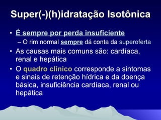 Super(-)(h)idratação Isotônica É sempre por perda insuficiente O rim normal  sempre  dá conta da  superoferta As causas mais comuns são: cardíaca, renal e hepática O  quadro clínico  corresponde a sintomas e sinais de retenção hídrica e da doença básica, insuficiência cardíaca, renal ou hepática 