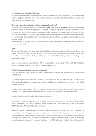 Literalmente, cu varsta NE USCAM.
Iar una din cheile sanatatii si longevitatii este si gasirea cailor de a împiedica cat mai mult timp
uscarea corpului, mai ales de la nivel celular. Hidratarea celulara este esentiala ca sa putem muri
tineri cat mai tarziu cu putinta!
Deci, care sunt lichidele care ne hidrateaza cel mai bine?
Cea mai valoroasa apa pentru hidratare este APA VIE STRUCTURATA, aliment vital necesar
prevenirii bolilor si îmbatranirii precoce si care se gaseste în legumele si fructele de sezon – daca
se poate provenite din agricultura ecologica (BIO). Legumele si fructele contin între 80 si 95%
apa din greutatea lor. De aceea este necesar ca macar jumatate din alimentele noastre zilnice sa
fie reprezentate din punct de vedere cantitativ de legume si fructe proaspete, netratate termic sau
minimal tratate.
Insa legumele si fructele nu pot acoperi necesarul zilnic fiziologic de apa si de aceea trebuie sa
consumam si lichide.
APA
Dintre toate lichidele, apa este cea care hidrateaza fiziologic organismul începand de la nivel
celular. Necesarul zilnic de apa al unui om în conditii de temperatura, umiditate si efort fizic
normal se calculeaza înmultind greutatea corporala cu 30–35 ml apa pentru fiecare kilogram de
greutate corporala.
Spre exemplu, pentru o persoana de 70 de kg calculul se face astfel: 70 Kg x 30–35 ml apa/Kg
corp/zi = necesar de apa 2,1 – 2,45 l/zi de apa (tabel nr. 3).
Ce fel de apa este indicata pentru hidratare?
Cea mai indicata apa pentru hidratarea organismului trebuie sa îndeplineasca urmatoarele
caracteristici:
sa fie apa oligominerala naturala netratata (cu mineralizatie mai mica de 500 mg saruri/l–reziduu
fix), microbiologic pura, nepoluata, cu o conservabilitate la îmbuteliere de minimum 1 an; ideal,
ambalaj de sticla;
sa aiba un pH usor alcalin (>7,0) si o putere de tamponare suficienta, cu continut de carbonat
adecvat (HCO3) pentru mentinerea echilibrului acido–bazic plasmatic la valorile normale;
continut de nitrati sub 5 mg/l si de nitriti sub 0,05 mg/l;
sub aspect nutritional apa de baut ar trebui sa contina urmatoarele minerale biodisponibile:
calciu, magneziu, zinc, siliciu, seleniu, fosfor, potasiu, iod, bor, sodiu sub forma de carbonati
(NaHCO3), clor, fluor, vanadiu, litiu, strontiu;
potentialul redox al apei (Rh) sa fie mai mic decat valoarea 28, în acest mod apa continand cat
mai multi ioni de hidrogen necesari în procesele antioxidative din organism, reducand aparitia
stresului oxidativ si al statusului proinflamator celular sistemic, cronic, pe fondul caruia evolueaza
bolile cronice: diabet tip 2, hipertensiune arteriala, maladii cardiovasculare (infarct de miocard),
cerebrovasculare (accident vascular cerebral – AVC), cancere, maladii neurodegenerative
 
