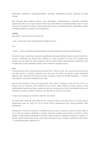 (Parkinson, Alzheimer), supraponderalitate, obezitate, îmbatranire precoce, speranta de viata
redusa.
Apa naturala este singurul aliment care hidrateaza, mineralizeaza si transmite informatii
organismului fara nici un aport caloric! Acest lucru este extrem de important astazi cand, în urma
consumului excesiv de mancare nesanatoasa (junk food) si a sedentarismului, obezitatea si bolile
asociate acesteia au capatat o alura epidemica.
CEAIUL
Apa poate fi consumata si sub forma de:
- ceai – infuzia de frunze ale arbustului Camellia sinensis
sau
- tizane – infuzii de plante alimentare/medicinale (administrate la indicatiile naturopatului).
Infuziile de ceai si plante au o tensiune superficiala adecvata hidratarii corpului (sub 45 dyn/cm2).
In plus, neîndulcite sau foarte putin îndulcite cu miere naturala (la maxim 40 de grade) sau
panela (suc de trestie de zahar evaporat, adus la forma solida, asemanatoare pamantului, fara
cristale) aduc si alte substante biologic active necesare sanatatii umane.
Tips
Temperatura la care se bea apa este cuprinsa între +10oC si 37oC. Se va evita consumul de apa
sau alte bauturi cu gheata, deoarece apa rece sau sub forma de gheata, avand capacitate
calorica mare, perturba homeostazia termica a corpului, tulburand functiile fiziologice – în primul
rand digestia, apoi toate celelalte functii vitale.
Apa se bea constant în timp, de-a lungul zilei, între mese, în reprize nu mai mari de 0,5 litri, cu
înghituri mici (o mancam), chiar înainte de a ne fi sete; seara înainte de culcare pentru a evita
deshidratarea nocturna se bea un pahar de apa sau se mananca un fruct; dimineata la trezire, de
asemenea, se bea un pahar cu apa sau se mananca un fruct cat mai zemos.
In apa se pot adauga suc de lamai, ghimbir, sau menta.
Se poate face infuzie de ceai verde la rece, timpul de infuzie crescand de la 2-3 minute (pentru
temperatura apei de 70oC) la 10-15 minute pentru temperatura apei corespunzatoare celei
ambientale.
Hidratarea în vreme de canicula si umiditate scazuta se face cu apa sau ceaiuri si tizane calde si
nu cu apa sau bauturi industriale cu gheata, deoarece acestea pot produce soc termic si stres
digestiv, vasoconstrictie periferica si înrautati racirea corpului; cresterea temperaturii corpului, în
aceste conditii, poate avea urmari uneori grave mai ales la copii, varstnici, suferinzi de boli cardio
– si cerebrovasculare, digestive s.a.
 