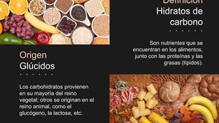 Origen
Glúcidos
Los carbohidratos provienen
en su mayoría del reino
vegetal; otros se originan en el
reino animal, como el
glucógeno, la lactosa, etc.
Definición
Hidratos de
carbono
Son nutrientes que se
encuentran en los alimentos,
junto con las proteínas y las
grasas (lípidos).