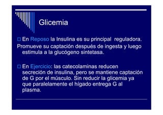 Glicemia

  En Reposo la Insulina es su principal reguladora.
Promueve su captación después de ingesta y luego
  estimula a la glucógeno sintetasa.

  En Ejercicio: las catecolaminas reducen
  secreción de insulina, pero se mantiene captación
  de G por el músculo. Sin reducir la glicemia ya
  que paralelamente el hígado entrega G al
  plasma.
 