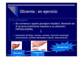 Glicemia : en ejercicio

E. prolongado:
   Se comienza a agotar glucógeno hepático, liberación de
   G se torna insuficiente respecto a su utilización:
   HIPOGLICEMIA.

  (sensación de fatiga, mareos, nauseas, reducción capacidad
  concentración, perdida habilidades motoras, desorientación.



                                                Hipoglicemia


Glicógeno           > Utilización
                          G
 