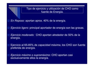 Tipo de ejercicio y utilización de CHO como
                          fuente de Energía.


En Reposo: aportan aprox. 40% de la energía.

Ejercicio ligero: principal aportador de energía son las grasas.

Ejercicio moderado: CHO aportan alrededor de 50% de la
energía.

Ejercicio al 65-85% de capacidad máxima, los CHO son fuente
preferida de energía.

Ejercicio máximo o supramáximo: CHO aportan casi
exclusivamente ellos la energía.
 