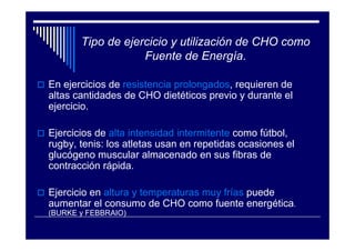 Tipo de ejercicio y utilización de CHO como
                   Fuente de Energía.

En ejercicios de resistencia prolongados, requieren de
altas cantidades de CHO dietéticos previo y durante el
ejercicio.

Ejercicios de alta intensidad intermitente como fútbol,
rugby, tenis: los atletas usan en repetidas ocasiones el
glucógeno muscular almacenado en sus fibras de
contracción rápida.

Ejercicio en altura y temperaturas muy frías puede
aumentar el consumo de CHO como fuente energética.
(BURKE y FEBBRAIO)
 