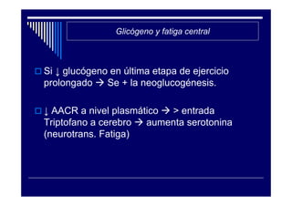 Glicógeno y fatiga central



Si ↓ glucógeno en última etapa de ejercicio
prolongado    Se + la neoglucogénesis.

↓ AACR a nivel plasmático > entrada
Triptofano a cerebro  aumenta serotonina
(neurotrans. Fatiga)
 