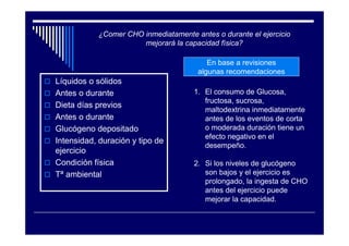 ¿Comer CHO inmediatamente antes o durante el ejercicio
                      mejorará la capacidad física?

                                         En base a revisiones
                                      algunas recomendaciones
Líquidos o sólidos
Antes o durante                      1. El consumo de Glucosa,
                                        fructosa, sucrosa,
Dieta días previos
                                        maltodextrina inmediatamente
Antes o durante                         antes de los eventos de corta
Glucógeno depositado                    o moderada duración tiene un
                                        efecto negativo en el
Intensidad, duración y tipo de
                                        desempeño.
ejercicio
Condición física                     2. Si los niveles de glucógeno
Tª ambiental                            son bajos y el ejercicio es
                                        prolongado, la ingesta de CHO
                                        antes del ejercicio puede
                                        mejorar la capacidad.
 