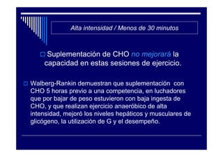 Alta intensidad / Menos de 30 minutos



     Suplementación de CHO no mejorará la
    capacidad en estas sesiones de ejercicio.

Walberg-Rankin demuestran que suplementación con
CHO 5 horas previo a una competencia, en luchadores
que por bajar de peso estuvieron con baja ingesta de
CHO, y que realizan ejercicio anaeróbico de alta
intensidad, mejoró los niveles hepáticos y musculares de
glicógeno, la utilización de G y el desempeño.
 