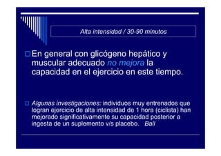 Alta intensidad / 30-90 minutos


En general con glicógeno hepático y
muscular adecuado no mejora la
capacidad en el ejercicio en este tiempo.


Algunas investigaciones: individuos muy entrenados que
logran ejercicio de alta intensidad de 1 hora (ciclista) han
mejorado significativamente su capacidad posterior a
ingesta de un suplemento v/s placebo. Ball
 