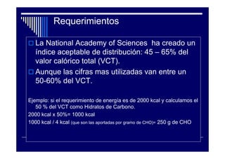 Requerimientos

   La National Academy of Sciences ha creado un
   índice aceptable de distribución: 45 – 65% del
   valor calórico total (VCT).
   Aunque las cifras mas utilizadas van entre un
   50-60% del VCT.

Ejemplo: si el requerimiento de energía es de 2000 kcal y calculamos el
   50 % del VCT como Hidratos de Carbono.
2000 kcal x 50%= 1000 kcal
1000 kcal / 4 kcal (que son las aportadas por gramo de CHO)= 250 g de CHO
 