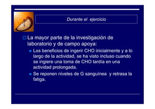 Durante el ejercicio



La mayor parte de la investigación de
laboratorio y de campo apoya:
  Los beneficios de ingerir CHO inicialmente y a lo
  largo de la actividad, se ha visto incluso cuando
  se ingiere una toma de CHO tardía en una
  actividad prolongada.
  Se reponen niveles de G sanguínea y retrasa la
  fatiga.
 