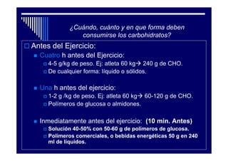 ¿Cuándo, cuánto y en que forma deben
               consumirse los carbohidratos?
Antes del Ejercicio:
  Cuatro h antes del Ejercicio:
     4-5 g/kg de peso. Ej: atleta 60 kg 240 g de CHO.
     De cualquier forma: líquido o sólidos.

  Una h antes del ejercicio:
     1-2 g /kg de peso. Ej: atleta 60 kg 60-120 g de CHO.
     Polímeros de glucosa o almidones.

  Inmediatamente antes del ejercicio: (10 min. Antes)
     Solución 40-50% con 50-60 g de polímeros de glucosa.
     Polímeros comerciales, o bebidas energéticas 50 g en 240
     ml de líquidos.
 