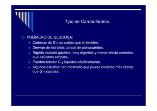 Tipo de Carbohidratos.


POLÍMERO DE GLUCOSA:
  Cadenas de G mas cortas que el almidón.
  Derivan de hidrólisis parcial de polisacáridos.
  Rápido vaciado gástrico, muy digerible y menor efecto osmótico
  que azúcares simples..
  Pueden brindar G y líquidos efectivamente.
  Algunos estudios han mostrado que puede oxidarse más rápido
  que G y sucrosa.
 