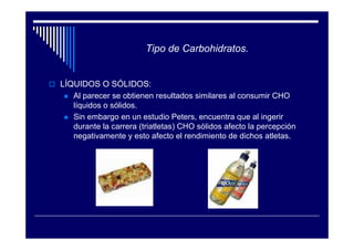 Tipo de Carbohidratos.


LÍQUIDOS O SÓLIDOS:
  Al parecer se obtienen resultados similares al consumir CHO
  líquidos o sólidos.
  Sin embargo en un estudio Peters, encuentra que al ingerir
  durante la carrera (triatletas) CHO sólidos afecto la percepción
  negativamente y esto afecto el rendimiento de dichos atletas.
 