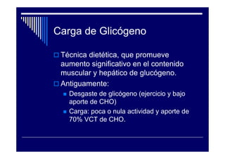 Carga de Glicógeno

 Técnica dietética, que promueve
 aumento significativo en el contenido
 muscular y hepático de glucógeno.
 Antiguamente:
   Desgaste de glicógeno (ejercicio y bajo
   aporte de CHO)
   Carga: poca o nula actividad y aporte de
   70% VCT de CHO.
 