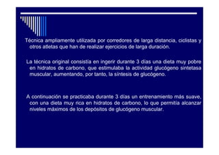 Técnica ampliamente utilizada por corredores de larga distancia, ciclistas y
  otros atletas que han de realizar ejercicios de larga duración.

La técnica original consistía en ingerir durante 3 días una dieta muy pobre
 en hidratos de carbono, que estimulaba la actividad glucógeno sintetasa
 muscular, aumentando, por tanto, la síntesis de glucógeno.



A continuación se practicaba durante 3 días un entrenamiento más suave,
 con una dieta muy rica en hidratos de carbono, lo que permitía alcanzar
 niveles máximos de los depósitos de glucógeno muscular.
 