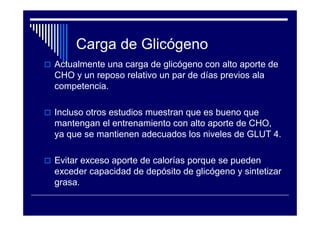 Carga de Glicógeno
Actualmente una carga de glicógeno con alto aporte de
CHO y un reposo relativo un par de días previos ala
competencia.

Incluso otros estudios muestran que es bueno que
mantengan el entrenamiento con alto aporte de CHO,
ya que se mantienen adecuados los niveles de GLUT 4.

Evitar exceso aporte de calorías porque se pueden
exceder capacidad de depósito de glicógeno y sintetizar
grasa.
 