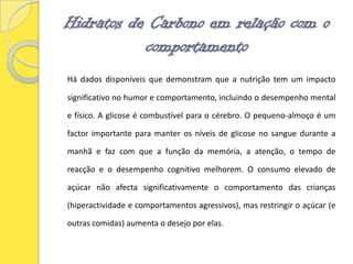 Hidratos de Carbono em relação com o comportamentoHá dados disponíveis que demonstram que a nutrição tem um impacto significativo no humor e comportamento, incluindo o desempenho mental e físico. A glicose é combustível para o cérebro. O pequeno-almoço é um factor importante para manter os níveis de glicose no sangue durante a manhã e faz com que a função da memória, a atenção, o tempo de reacção e o desempenho cognitivo melhorem. O consumo elevado de açúcar não afecta significativamente o comportamento das crianças (hiperactividade e comportamentos agressivos), mas restringir o açúcar (e outras comidas) aumenta o desejo por elas. 