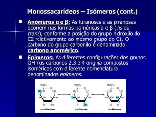 Monossacarídeos – Isómeros (cont.) Anómeros   α  e  β :  As furanoses e as piranoses ocorrem nas formas isoméricas  α  e  β  ( cis  ou  trans ), conforme a posição do grupo hidroxilo do C2 relativamente ao mesmo grupo do C1. O carbono do grupo carbonilo é denominado  carbono anomérico . Epímeros:  As diferentes configurações dos grupos OH nos carbonos 2,3 e 4 origina compostos isoméricos com diferente nomenclatura denominados  epímeros . 