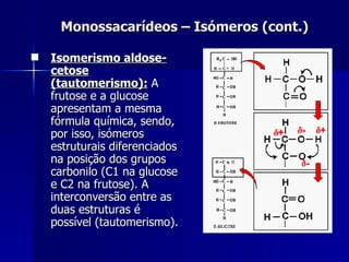Monossacarídeos – Isómeros (cont.) Isomerismo aldose-cetose (tautomerismo):  A frutose e a glucose apresentam a mesma fórmula química, sendo, por isso, isómeros estruturais diferenciados na posição dos grupos carbonilo (C1 na glucose e C2 na frutose). A interconversão entre as duas estruturas é possível (tautomerismo).  