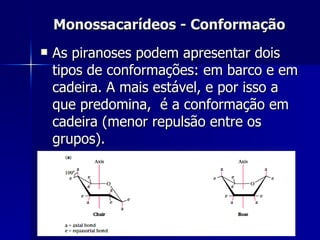 Monossacarídeos - Conformação As piranoses podem apresentar dois tipos de conformações: em barco e em cadeira. A mais estável, e por isso a que predomina,  é a conformação em cadeira (menor repulsão entre os grupos). 
