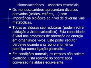 Os monossacarídeos apresentam diversos derivados (ácidos, estéres, …) com importância biológica ao nível de diversas vias metabólicas. Todas as aldoses são redutoras (podem sofrer oxidação a ácido carboxílico). Esta capacidade é vital nos processos de obtenção de energia em organismos vivos. Este poder redutor perde-se quando o carbono anomérico participa numa ligação glicosídica.  Em condições normais, as cetoses não sofrem oxidação. Esta reacção só ocorre após conversão na aldose equivalente. Monossacarídeos – Aspectos essenciais 