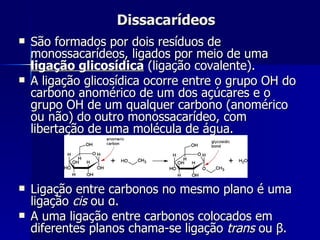 Dissacarídeos São formados por dois resíduos de monossacarídeos, ligados por meio de uma  ligação glicosídica  (ligação covalente). A ligação glicosídica ocorre entre o grupo OH do carbono anomérico de um dos açúcares e o grupo OH de um qualquer carbono (anomérico ou não) do outro monossacarídeo, com libertação de uma molécula de água. Ligação entre carbonos no mesmo plano é uma ligação  cis  ou  α . A uma ligação entre carbonos colocados em diferentes planos chama-se ligação  trans  ou  β . 