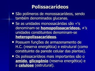 Polissacarídeos São polímeros de monossacarídeos, sendo também denominados glucanas. Se as unidades monossacáridas são =‘s denominam-se  homopolissacarídeos.  ≠’s unidades constituintes denominam-se  heteropolissacarídeos . Possuem funções de armazenamento de H.C. (reserva energética) e estrutural (como constituinte da parede celular das plantas). Os polissacarídeos mais importantes são o  amido ,  glicogénio  (reserva energética) e a  celulose  (estrutural). 