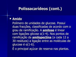 Polissacarídeos (cont.) Amido Polímero de unidades de glucose. Possui duas fracções, classificadas de acordo com o grau de ramificação. A  amilose  é linear com ligações glicose  α (1-4). Nos pontos de ramificação da  amilopectina  (a cada 12 a 30 resíduos) a ligação entre as moléculas de glucose é  α (1-6). É o principal açúcar de reserva nas plantas. 