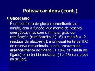 Polissacarídeos (cont.) Glicogénio É um polímero de glucose semelhante ao amido, com a função igualmente de reserva energética, mas com um maior grau de ramificação (ramificações  α (1-6) a cada 8 a 12 resíduos de glucose). É a principal fonte de H.C. de reserva nos animais, sendo armazenado essencialmente no fígado ( ± 10% da massa do fígado)  e no tecido muscular (1 a 2% da massa muscular). 