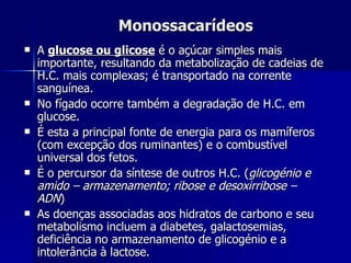 Monossacarídeos A  glucose ou glicose  é o açúcar simples mais importante, resultando da metabolização de cadeias de H.C. mais complexas; é transportado na corrente sanguínea. No fígado ocorre também a degradação de H.C. em glucose. É esta a principal fonte de energia para os mamíferos (com excepção dos ruminantes) e o combustível universal dos fetos. É o percursor da síntese de outros H.C. ( glicogénio e amido – armazenamento; ribose e desoxirribose – ADN ) As doenças associadas aos hidratos de carbono e seu metabolismo incluem a diabetes, galactosemias, deficiência no armazenamento de glicogénio e a intolerância à lactose. 