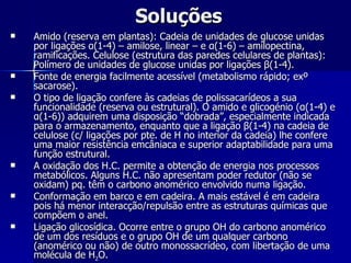 Soluções Amido (reserva em plantas): Cadeia de unidades de glucose unidas por ligações  α (1-4) – amilose, linear – e  α (1-6) – amilopectina, ramificações. Celulose (estrutura das paredes celulares de plantas): Polímero de unidades de glucose unidas por ligações  β (1-4). Fonte de energia facilmente acessível (metabolismo rápido; exº sacarose). O tipo de ligação confere às cadeias de polissacarídeos a sua funcionalidade (reserva ou estrutural). O amido e glicogénio ( α (1-4) e  α (1-6)) adquirem uma disposição “dobrada”, especialmente indicada para o armazenamento, enquanto que a ligação  β (1-4) na cadeia de celulose (c/ ligações por pte. de H no interior da cadeia) lhe confere uma maior resistência emcâniaca e superior adaptabilidade para uma função estrutural. A oxidação dos H.C. permite a obtenção de energia nos processos metabólicos. Alguns H.C. não apresentam poder redutor (não se oxidam) pq. têm o carbono anomérico envolvido numa ligação. Conformação em barco e em cadeira. A mais estável é em cadeira pois há menor interacção/repulsão entre as estruturas químicas que compõem o anel. Ligação glicosídica. Ocorre entre o grupo OH do carbono anomérico de um dos resíduos e o grupo OH de um qualquer carbono (anomérico ou não) de outro monossacrídeo, com libertação de uma molécula de H 2 O. 