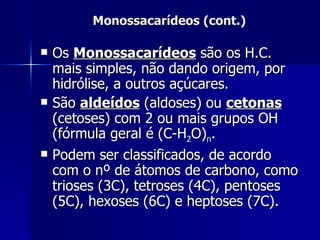Monossacarídeos (cont.) Os  Monossacarídeos  são os H.C. mais simples, não dando origem, por hidrólise, a outros açúcares. São  aldeídos  (aldoses) ou  cetonas  (cetoses) com 2 ou mais grupos OH (fórmula geral é (C-H 2 O) n . Podem ser classificados, de acordo com o nº de átomos de carbono, como trioses (3C), tetroses (4C), pentoses (5C), hexoses (6C) e heptoses (7C). 