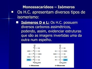Monossacarídeos – Isómeros Os H.C. apresentam diversos tipos de isomerismo: Isómeros D e L:  Os H.C. possuem diversos carbonos assimétricos, podendo, assim, evidenciar estruturas que são as imagens invertidas uma da outra num espelho. 