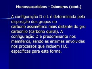 Monossacarídeos – Isómeros (cont.) A configuração D e L é determinada pela disposição dos grupos no  carbono assimétrico mais distante do grupo  carbonilo  (carbono  quiral ) . A configuração D é predominante nos mamíferos, sendo as enzimas envolvidas nos processos que incluem H.C. específicas para esta forma. 
