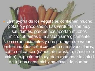 La mayoría de los vegetales contienen mucho potasio y poco sodio. Las verduras son muy saludables, porque nos aportan muchos micronutrientes que actúan sinérgicamente como antioxidantes y que protegen de varias enfermedades crónicas, tanto cardiovasculares, como del cáncer (cáncer de próstata, cáncer de colon), e igualmente ayuda a mantener la salud de tejidos como piel y mucosas del cuerpo. 