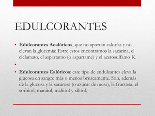 EDULCORANTES
• Edulcorantes Acalóricos, que no aportan calorías y no
  elevan la glucemia: Estre estos encontramos la sacarina, el
  ciclamato, el aspartamo (o aspartame) y el acetosulfamo K.
•
• Edulcorantes Calóricos: este tipo de endulzantes eleva la
  glucosa en sangre más o menos bruscamente. Son, además
  de la glucosa y la sacarosa (o azúcar de mesa), la fructosa, el
  sorbitol, manitol, maltitol y xilitol.
 