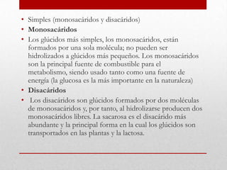 • Simples (monosacáridos y disacáridos)
• Monosacáridos
• Los glúcidos más simples, los monosacáridos, están
  formados por una sola molécula; no pueden ser
  hidrolizados a glúcidos más pequeños. Los monosacáridos
  son la principal fuente de combustible para el
  metabolismo, siendo usado tanto como una fuente de
  energía (la glucosa es la más importante en la naturaleza)
• Disacáridos
• Los disacáridos son glúcidos formados por dos moléculas
  de monosacáridos y, por tanto, al hidrolizarse producen dos
  monosacáridos libres. La sacarosa es el disacárido más
  abundante y la principal forma en la cual los glúcidos son
  transportados en las plantas y la lactosa.
 