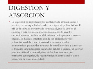 DIGESTION Y
ABSORCION
• La digestión es importante por contener a la amilasa salival o
  ptialina, enzima que hidroliza diversos tipos de polisacáridos. El
  pH de la saliva es cercano a la neutralidad, por lo que en el
  estómago esta enzima se inactiva totalmente, lo cual los
  carbohidratos no sufren modificaciones de importancia en este
  órgano. Es hasta el intestino donde los disacáridos y los
  polisacáridos deben ser hidrolizados en sus unidades
  monoméricas para poder atravesar la pared intestinal y tomar así
  el torrente sanguíneo para llegar a las células e ingresar al interior
  para ser utilizados en cualquiera de las funciones en que
  participan (energética, de reconocimiento, estructural o como
  precursor de otras moléculas).
 