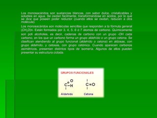 Los monosacáridos son sustancias blancas, con sabor dulce, cristalizables y
solubles en agua. Se oxidan fácilmente, transformándose en ácidos, por lo que
se dice que poseen poder reductor (cuando ellos se oxidan, reducen a otra
molécula).
Los monosacáridos son moléculas sencillas que responden a la fórmula general
(CH2O)n. Están formados por 3, 4, 5, 6 ó 7 átomos de carbono. Químicamente
son poli alcoholes, es decir, cadenas de carbono con un grupo -OH cada
carbono, en los que un carbono forma un grupo aldehído o un grupo cetona. Se
clasifican atendiendo al grupo funcional (aldehído o cetona) en aldosas, con
grupo aldehído, y cetosas, con grupo cetónico. Cuando aparecen carbonos
asimétricos, presentan distintos tipos de isomería. Algunos de ellos pueden
presentar su estructura ciclada.
 